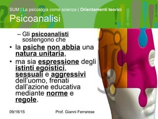 09/18/15 Prof. Gianni Ferrarese 7
– Gli psicoanalisti
sostengono che
• la psiche non abbia una
natura unitaria,
• ma sia espressione degli
istinti egoistici,
sessuali e aggressivi
dell’uomo, frenati
dall’azione educativa
mediante norme e
regole.
SUM | La psicologia come scienza | Orientamenti teorici
Psicoanalisi
 