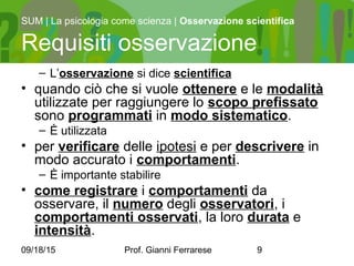 09/18/15 Prof. Gianni Ferrarese 9
– L’osservazione si dice scientifica
• quando ciò che si vuole ottenere e le modalità
utilizzate per raggiungere lo scopo prefissato
sono programmati in modo sistematico.
– È utilizzata
• per verificare delle ipotesi e per descrivere in
modo accurato i comportamenti.
– È importante stabilire
• come registrare i comportamenti da
osservare, il numero degli osservatori, i
comportamenti osservati, la loro durata e
intensità.
SUM | La psicologia come scienza | Osservazione scientifica
Requisiti osservazione
 