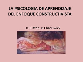LA PSICOLOGIA DE APRENDIZAJE
DEL ENFOQUE CONSTRUCTIVISTA

       Dr. Clifton. B.Chaduwick
 