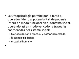 La Ontopsicología permite por lo tanto al operador líder o al potencial tal, de poderse inserir en modo funcional en el contexto social, operando así en modo vencedor a través las coordenadas del sistema social:La globalización del actual y potencial mercado; la tecnología digital; el capital humano. 