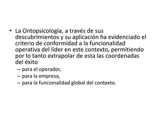 La Ontopsicología, a través de sus descubrimientos y su aplicación ha evidenciado el criterio de conformidad a la funcionalidad operativa del líder en este contexto, permitiendo por lo tanto extrapolar de esta las coordenadas del éxitopara el operador, para la empresa, para la funcionalidad global del contexto. 