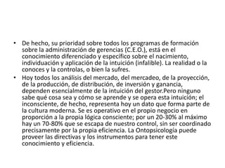 De hecho, su prioridad sobre todos los programas de formación sobre la administración de gerencias (C.E.O.), está en el conocimiento diferenciado y específico sobre el nacimiento, individuación y aplicación de la intuición (infalible). La realidad o la conoces y la controlas, o bien la sufres.Hoy todos los análisis del mercado, del mercadeo, de la proyección, de la producción, de distribución, de inversión y ganancia, dependen esencialmente de la intuición del gestor.Pero ninguno sabe qué cosa sea y cómo se aprende y se opera esta intuición; el inconsciente, de hecho, representa hoy un dato que forma parte de la cultura moderna. Se es operativo en el propio negocio en proporción a la propia lógica consciente; por un 20-30% al máximo hay un 70-80% que se escapa de nuestro control, sin ser coordinado precisamente por la propia eficiencia. La Ontopsicología puede proveer las directivas y los instrumentos para tener este conocimiento y eficiencia. 