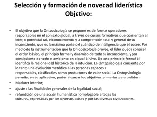 Selección y formación de novedad liderísticaObjetivo:El objetivo que la Ontopsicología se propone es de formar operadores responsables en el contexto global, a través de cursos formativos que consientan al líder, o potencial tal, el conocimiento y la comprensión total y general de su inconsciente, que es la máxima parte del cuántico de inteligencia que él posee. Por medio de la instrumentación que la Ontopsicología provee, el líder puede conocer el orden básico, el principio formal y dinámico de todo su inconsciente, y por consiguiente de todo el ambiente en el cual él vive. De este principio formal él identifica la racionalidad histórica de la intuición. La Ontopsicología consiente por lo tanto una evolución metódica a las personas capaces y responsables, clasificables como productores de valor social. La Ontopsicología permite, en su aplicación, poder alcanzar los objetivos primarios para un líder:Madurez interior; ajuste a las finalidades generales de la legalidad social; refundición de una acción humanística homologable a todas las culturas, expresadas por los diversos países y por las diversas civilizaciones. 