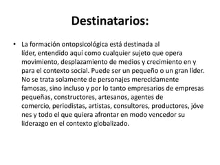 Destinatarios:La formación ontopsicológica está destinada al líder, entendido aquí como cualquier sujeto que opera movimiento, desplazamiento de medios y crecimiento en y para el contexto social. Puede ser un pequeño o un gran líder. No se trata solamente de personajes merecidamente famosas, sino incluso y por lo tanto empresarios de empresas pequeñas, constructores, artesanos, agentes de comercio, periodistas, artistas, consultores, productores, jóvenes y todo el que quiera afrontar en modo vencedor su liderazgo en el contexto globalizado.