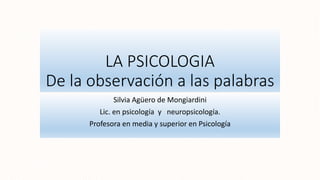 LA PSICOLOGIA
De la observación a las palabras
Silvia Agüero de Mongiardini
Lic. en psicología y neuropsicología.
Profesora en media y superior en Psicología
 