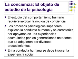 La conciencia; El objeto de estudio de la psicologia El estudio del comportamiento humano requiere invocar la nocion de conciencia.  Los procesos psicologicos superiores explican la conducta humana y se caracteriza por apoyarse en  las experiencias acumuladas por las generaciones anteriores que se adquieren por diversos procedimientos. En la conducta humana se debe invocar la experiencia social. 