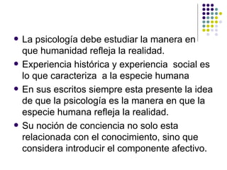La psicología debe estudiar la manera en que humanidad refleja la realidad.  Experiencia histórica y experiencia  social es lo que caracteriza  a la especie humana En sus escritos siempre esta presente la idea de que la psicología es la manera en que la especie humana refleja la realidad. Su noción de conciencia no solo esta relacionada con el conocimiento, sino que considera introducir el componente afectivo. 