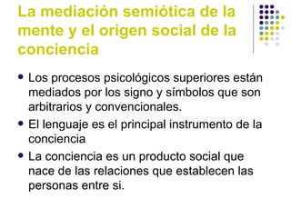 La mediación semiótica de la mente y el origen social de la conciencia Los procesos psicológicos superiores están mediados por los signo y símbolos que son arbitrarios y convencionales. El lenguaje es el principal instrumento de la conciencia La conciencia es un producto social que nace de las relaciones que establecen las personas entre si.  