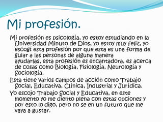 Mi profesión.Mi profesión es psicología, yo estoy estudiando en la Universidad Minuto de Dios, yo estoy muy feliz, yo escogí esta profesión por que esta es una forma de guiar a las personas de alguna manera ayudarlas, esta profesión es encantadora, es acerca de cosas como Biología, Fisiología, Neurología y Sociología.Esta tiene varios campos de acción como Trabajo Social, Educativa, Clínica, Industrial y Jurídica.Yo escojo Trabajo Social y Educativa, en este momento yo me diento plena con estas opciones y por esto lodigo, pero no se en un futuro que me vaya a gustar.  