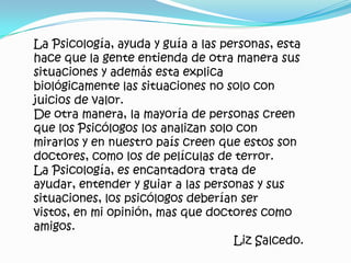 La Psicología, ayuda y guía a las personas, esta hace que la gente entienda de otra manera sus situaciones y además esta explica biológicamente las situaciones no solo con juicios de valor.De otra manera, la mayoría de personas creen que los Psicólogos los analizan solo con mirarlos y en nuestro país creen que estos son doctores, como los de películas de terror.La Psicología, es encantadora trata de ayudar, entender y guiar a las personas y sus situaciones, los psicólogos deberían ser vistos, en mi opinión, mas que doctores como amigos. Liz Salcedo.