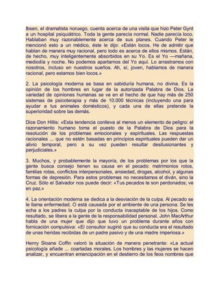 Ibsen, el dramatista noruego, cuenta acerca de una visita que hizo Peter Gynt
a un hospital psiquiátrico. Toda la gente parecía normal. Nadie parecía loco.
Hablaban muy razonablemente acerca de sus planes. Cuando Peter le
mencionó esto a un médico, éste le dijo: «Están locos. He de admitir que
hablan de manera muy racional, pero todo es acerca de ellos mismos. Están,
de hecho, muy inteligentemente absorbidos en su Yo. Es el Yo —mañana,
mediodía y noche. No podemos apartarnos del Yo aquí. Lo arrastramos con
nosotros, incluso en nuestros sueños. Ah, sí, joven, hablamos de manera
racional, pero estamos bien locos.»
2. La psicología moderna se basa en sabiduría humana, no divina. Es la
opinión de los hombres en lugar de la autorizada Palabra de Dios. La
variedad de opiniones humanas se ve en el hecho de que hay más de 250
sistemas de psicoterapia y más de 10.000 técnicas (incluyendo una para
ayudar a tus animales domésticos), y cada una de ellas pretende la
superioridad sobre las demás.
Dice Don Hillis: «Esta tendencia conlleva al menos un elemento de peligro: el
razonamiento humano toma el puesto de la Palabra de Dios para la
resolución de los problemas emocionales y espirituales. Las respuestas
racionales ... que no estén basadas en principios espirituales pueden dar un
alivio temporal, pero a su vez pueden resultar desilusionantes y
perjudiciales.»
3. Muchos, y probablemente la mayoría, de los problemas por los que la
gente busca consejo tienen su causa en el pecado: matrimonios rotos,
familias rotas, conflictos interpersonales, ansiedad, drogas, alcohol, y algunas
formas de depresión. Para estos problemas no necesitamos el diván, sino la
Cruz. Sólo el Salvador nos puede decir: «Tus pecados te son perdonados; ve
en paz.»
4. La orientación moderna se dedica a la desviación de la culpa. Al pecado se
le llama enfermedad. O está causada por el ambiente de una persona. Se les
echa a los padres la culpa por la conducta inaceptable de los hijos. Como
resultado, se libera a la gente de la responsabilidad personal. John MacArthur
habla de una mujer que dijo que tuvo un problema durante años con
fornicación compulsiva: «El consultor sugirió que su conducta era el resultado
de unas heridas recibidas de un padre pasivo y de una madre imperiosa.»
Henry Sloane Coffin valoró la situación de manera penetrante: «La actual
psicología añade ... coartadas morales. Los hombres y las mujeres se hacen
analizar, y encuentran emancipación en el destierro de los feos nombres que
 