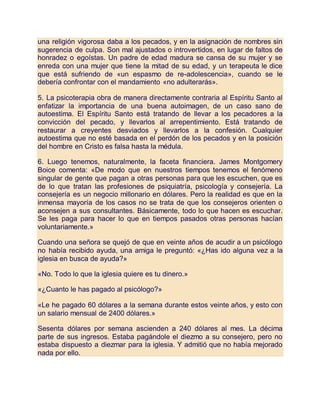 una religión vigorosa daba a los pecados, y en la asignación de nombres sin
sugerencia de culpa. Son mal ajustados o introvertidos, en lugar de faltos de
honradez o egoístas. Un padre de edad madura se cansa de su mujer y se
enreda con una mujer que tiene la mitad de su edad, y un terapeuta le dice
que está sufriendo de «un espasmo de re-adolescencia», cuando se le
debería confrontar con el mandamiento «no adulterarás».
5. La psicoterapia obra de manera directamente contraria al Espíritu Santo al
enfatizar la importancia de una buena autoimagen, de un caso sano de
autoestima. El Espíritu Santo está tratando de llevar a los pecadores a la
convicción del pecado, y llevarlos al arrepentimiento. Está tratando de
restaurar a creyentes desviados y llevarlos a la confesión. Cualquier
autoestima que no esté basada en el perdón de los pecados y en la posición
del hombre en Cristo es falsa hasta la médula.
6. Luego tenemos, naturalmente, la faceta financiera. James Montgomery
Boice comenta: «De modo que en nuestros tiempos tenemos el fenómeno
singular de gente que pagan a otras personas para que les escuchen, que es
de lo que tratan las profesiones de psiquiatría, psicología y consejería. La
consejería es un negocio millonario en dólares. Pero la realidad es que en la
inmensa mayoría de los casos no se trata de que los consejeros orienten o
aconsejen a sus consultantes. Básicamente, todo lo que hacen es escuchar.
Se les paga para hacer lo que en tiempos pasados otras personas hacían
voluntariamente.»
Cuando una señora se quejó de que en veinte años de acudir a un psicólogo
no había recibido ayuda, una amiga le preguntó: «¿Has ido alguna vez a la
iglesia en busca de ayuda?»
«No. Todo lo que la iglesia quiere es tu dinero.»
«¿Cuanto le has pagado al psicólogo?»
«Le he pagado 60 dólares a la semana durante estos veinte años, y esto con
un salario mensual de 2400 dólares.»
Sesenta dólares por semana ascienden a 240 dólares al mes. La décima
parte de sus ingresos. Estaba pagándole el diezmo a su consejero, pero no
estaba dispuesto a diezmar para la iglesia. Y admitió que no había mejorado
nada por ello.
 