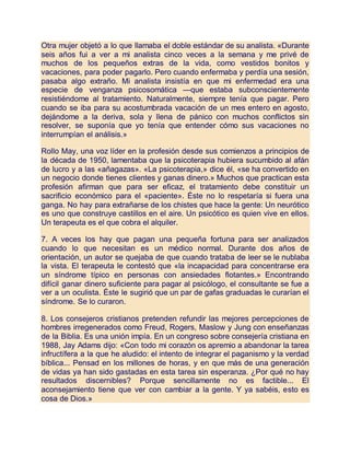 Otra mujer objetó a lo que llamaba el doble estándar de su analista. «Durante
seis años fui a ver a mi analista cinco veces a la semana y me privé de
muchos de los pequeños extras de la vida, como vestidos bonitos y
vacaciones, para poder pagarlo. Pero cuando enfermaba y perdía una sesión,
pasaba algo extraño. Mi analista insistía en que mi enfermedad era una
especie de venganza psicosomática —que estaba subconscientemente
resistiéndome al tratamiento. Naturalmente, siempre tenía que pagar. Pero
cuando se iba para su acostumbrada vacación de un mes entero en agosto,
dejándome a la deriva, sola y llena de pánico con muchos conflictos sin
resolver, se suponía que yo tenía que entender cómo sus vacaciones no
interrumpían el análisis.»
Rollo May, una voz líder en la profesión desde sus comienzos a principios de
la década de 1950, lamentaba que la psicoterapia hubiera sucumbido al afán
de lucro y a las «añagazas». «La psicoterapia,» dice él, «se ha convertido en
un negocio donde tienes clientes y ganas dinero.» Muchos que practican esta
profesión afirman que para ser eficaz, el tratamiento debe constituir un
sacrificio económico para el «paciente». Éste no lo respetaría si fuera una
ganga. No hay para extrañarse de los chistes que hace la gente: Un neurótico
es uno que construye castillos en el aire. Un psicótico es quien vive en ellos.
Un terapeuta es el que cobra el alquiler.
7. A veces los hay que pagan una pequeña fortuna para ser analizados
cuando lo que necesitan es un médico normal. Durante dos años de
orientación, un autor se quejaba de que cuando trataba de leer se le nublaba
la vista. El terapeuta le contestó que «la incapacidad para concentrarse era
un síndrome típico en personas con ansiedades flotantes.» Encontrando
difícil ganar dinero suficiente para pagar al psicólogo, el consultante se fue a
ver a un oculista. Éste le sugirió que un par de gafas graduadas le curarían el
síndrome. Se lo curaron.
8. Los consejeros cristianos pretenden refundir las mejores percepciones de
hombres irregenerados como Freud, Rogers, Maslow y Jung con enseñanzas
de la Biblia. Es una unión impía. En un congreso sobre consejería cristiana en
1988, Jay Adams dijo: «Con todo mi corazón os apremio a abandonar la tarea
infructífera a la que he aludido: el intento de integrar el paganismo y la verdad
bíblica... Pensad en los millones de horas, y en que más de una generación
de vidas ya han sido gastadas en esta tarea sin esperanza. ¿Por qué no hay
resultados discernibles? Porque sencillamente no es factible... El
aconsejamiento tiene que ver con cambiar a la gente. Y ya sabéis, esto es
cosa de Dios.»
 
