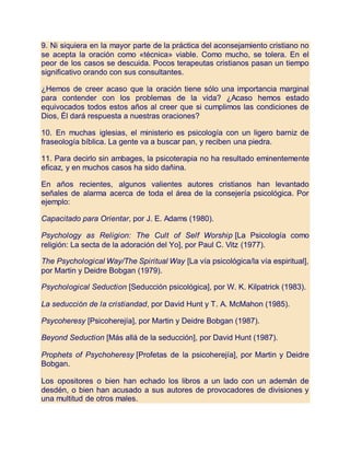 9. Ni siquiera en la mayor parte de la práctica del aconsejamiento cristiano no
se acepta la oración como «técnica» viable. Como mucho, se tolera. En el
peor de los casos se descuida. Pocos terapeutas cristianos pasan un tiempo
significativo orando con sus consultantes.
¿Hemos de creer acaso que la oración tiene sólo una importancia marginal
para contender con los problemas de la vida? ¿Acaso hemos estado
equivocados todos estos años al creer que si cumplimos las condiciones de
Dios, Él dará respuesta a nuestras oraciones?
10. En muchas iglesias, el ministerio es psicología con un ligero barniz de
fraseología bíblica. La gente va a buscar pan, y reciben una piedra.
11. Para decirlo sin ambages, la psicoterapia no ha resultado eminentemente
eficaz, y en muchos casos ha sido dañina.
En años recientes, algunos valientes autores cristianos han levantado
señales de alarma acerca de toda el área de la consejería psicológica. Por
ejemplo:
Capacitado para Orientar, por J. E. Adams (1980).
Psychology as Religion: The Cult of Self Worship [La Psicología como
religión: La secta de la adoración del Yo], por Paul C. Vitz (1977).
The Psychological Way/The Spiritual Way [La vía psicológica/la vía espiritual],
por Martin y Deidre Bobgan (1979).
Psychological Seduction [Seducción psicológica], por W. K. Kilpatrick (1983).
La seducción de la cristiandad, por David Hunt y T. A. McMahon (1985).
Psycoheresy [Psicoherejía], por Martin y Deidre Bobgan (1987).
Beyond Seduction [Más allá de la seducción], por David Hunt (1987).
Prophets of Psychoheresy [Profetas de la psicoherejía], por Martin y Deidre
Bobgan.
Los opositores o bien han echado los libros a un lado con un ademán de
desdén, o bien han acusado a sus autores de provocadores de divisiones y
una multitud de otros males.
 