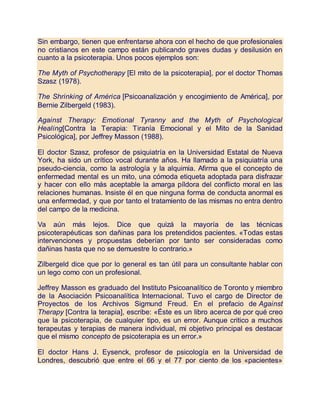 Sin embargo, tienen que enfrentarse ahora con el hecho de que profesionales
no cristianos en este campo están publicando graves dudas y desilusión en
cuanto a la psicoterapia. Unos pocos ejemplos son:
The Myth of Psychotherapy [El mito de la psicoterapia], por el doctor Thomas
Szasz (1978).
The Shrinking of América [Psicoanalización y encogimiento de América], por
Bernie Zilbergeld (1983).
Against Therapy: Emotional Tyranny and the Myth of Psychological
Healing[Contra la Terapia: Tiranía Emocional y el Mito de la Sanidad
Psicológica], por Jeffrey Masson (1988).
El doctor Szasz, profesor de psiquiatría en la Universidad Estatal de Nueva
York, ha sido un crítico vocal durante años. Ha llamado a la psiquiatría una
pseudo-ciencia, como la astrología y la alquimia. Afirma que el concepto de
enfermedad mental es un mito, una cómoda etiqueta adoptada para disfrazar
y hacer con ello más aceptable la amarga píldora del conflicto moral en las
relaciones humanas. Insiste él en que ninguna forma de conducta anormal es
una enfermedad, y que por tanto el tratamiento de las mismas no entra dentro
del campo de la medicina.
Va aún más lejos. Dice que quizá la mayoría de las técnicas
psicoterapéuticas son dañinas para los pretendidos pacientes. «Todas estas
intervenciones y propuestas deberían por tanto ser consideradas como
dañinas hasta que no se demuestre lo contrario.»
Zilbergeld dice que por lo general es tan útil para un consultante hablar con
un lego como con un profesional.
Jeffrey Masson es graduado del Instituto Psicoanalítico de Toronto y miembro
de la Asociación Psicoanalítica Internacional. Tuvo el cargo de Director de
Proyectos de los Archivos Sigmund Freud. En el prefacio de Against
Therapy [Contra la terapia], escribe: «Éste es un libro acerca de por qué creo
que la psicoterapia, de cualquier tipo, es un error. Aunque critico a muchos
terapeutas y terapias de manera individual, mi objetivo principal es destacar
que el mismo concepto de psicoterapia es un error.»
El doctor Hans J. Eysenck, profesor de psicología en la Universidad de
Londres, descubrió que entre el 66 y el 77 por ciento de los «pacientes»
 