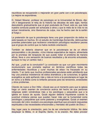 neuróticos se recuperarán o mejorarán en gran parte con o sin psicoterapia.
La mejora es espontánea.
O. Hobart Mowrer, profesor de psicología en la Universidad de Illinois, dijo:
«Al ir desgranando el reloj de la historia las décadas de este siglo, hemos
descubierto gradualmente que el gran postulado de Freud, esto es, que toda
nuestra conducta puede ser achacada a otros y que la meta de la vida no es
actuar moralmente, sino liberarnos de culpa, nos ha hecho caer de la sartén
al fuego.»
La pretensión de que la psicoterapia tiene una gran proporción de éxitos no
está basada en hechos. En el estudio de Cambridge-Somerville, delincuentes
juveniles potenciales que recibieron orientación psicológica resultaron peores
que el grupo de control que no había recibido orientación.
También se debería observar que en la psicoterapia se da un efecto
psicosomático o de placebo. «Una intensa expectativa de mejora, alimentada
por la promesa del terapeuta de que puede tratar el problema de manera
eficaz, lleva a una sensación de buenos resultados y de encomio entusiasta,
aunque no hay un cambio real.»
Así que, ¿cuál es la conclusión? La conclusión es que «un gran movimiento
revolucionario que prometía explicar en términos científicos todas las
enfermedades neuróticas y curar muchas de ellas» ha fracasado en su
intento. Y en tanto que muchos profesionales seculares están admitiendo que
hay una práctica inexistencia de éxitos dramáticos y de curaciones, la iglesia
evangélica se está apiñando más y más en torno a la psicoterapia en lugar de
en torno a la Biblia como la brillante panacea para las tensiones, ansiedades
y otros problemas.
Citando de nuevo a Don Hillis: «Quizá sea ya el momento para que la iglesia
haga un cierto examen de conciencia acerca del hecho de que personas
religiosas estén volviéndose más a los psicólogos y psiquiatras que a la
iglesia en busca de ayuda. Quizá alguien debería inquietarse cuando la
juventud cristiana piensa que pueden hacer más por la humanidad como
psicólogos y psiquiatras que como pastores y evangelistas. Quizá un examen
renovado del Libro revelará una psicología espiritual que proveerá respuestas
espirituales a las necesidades emocionales y mentales del pueblo de Dios.»
Hay lugar para la orientación, pero ha de ser orientación bíblica. No debe
desplazar la Biblia, ni al Espíritu Santo, ni la oración. No debe proveer
 