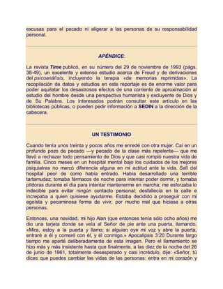 excusas para el pecado ni aligerar a las personas de su responsabilidad
personal.
APÉNDICE:
La revista Time publicó, en su número del 29 de noviembre de 1993 (págs.
38-49), un excelente y extenso estudio acerca de Freud y de derivaciones
del psicoanálisis, incluyendo la terapia «de memorias reprimidas». La
recopilación de datos y estudios en este reportaje es de enorme valor para
poder aquilatar los desastrosos efectos de una corriente de aproximación al
estudio del hombre desde una perspectiva humanista y excluyente de Dios y
de Su Palabra. Los interesados podrán consultar este artículo en las
bibliotecas públicas, o pueden pedir información a SEDIN a la dirección de la
cabecera.
UN TESTIMONIO
Cuando tenía unos treinta y pocos años me enredé con otra mujer. Caí en un
profundo pozo de pecado —y pecado de la clase más repelente— que me
llevó a rechazar todo pensamiento de Dios y que casi rompió nuestra vida de
familia. Cinco meses en un hospital mental bajo los cuidados de los mejores
psiquiatras no marcó diferencia alguna en mi actitud ante la vida. Salí del
hospital peor de como había entrado. Había desarrollado una terrible
tartamudez; tomaba fármacos de noche para intentar poder dormir, y tomaba
píldoras durante el día para intentar mantenerme en marcha; me esforzaba lo
indecible para evitar ningún contacto personal; desfallecía en la calle e
increpaba a quien quisiese ayudarme. Estaba decidido a proseguir con mi
egoísta y pecaminosa forma de vivir, por mucho mal que hiciese a otras
personas.
Entonces, una navidad, mi hijo Alan (que entonces tenía sólo ocho años) me
dio una tarjeta donde se veía al Señor de pie ante una puerta, llamando.
«Mira, estoy a la puerta y llamo; si alguien oye mi voz y abre la puerta,
entraré a él y comeré con él, y él conmigo.» Apocalipsis 3:20 Durante largo
tiempo me aparté deliberadamente de esta imagen. Pero el llamamiento se
hizo más y más insistente hasta que finalmente, a las diez de la noche del 26
de junio de 1961, totalmente desesperado y casi incrédulo, dije: «Señor, tú
dices que puedes cambiar las vidas de las personas: entra en mi corazón y
 