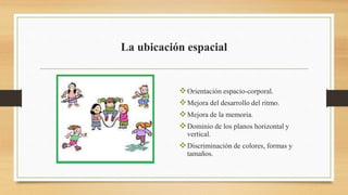 La ubicación espacial
Orientación espacio-corporal.
Mejora del desarrollo del ritmo.
Mejora de la memoria.
Dominio de los planos horizontal y
vertical.
Discriminación de colores, formas y
tamaños.
 