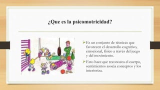 ¿Que es la psicomotricidad?
Es un conjunto de técnicas que
favorecen el desarrollo cognitivo,
emocional, físico a través del juego
y del movimiento.
Esto hace que reconozca el cuerpo,
sentimientos asocia conceptos y los
interioriza.
 