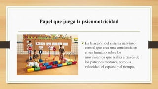 Papel que juega la psicomotricidad
Es la acción del sistema nervioso
central que crea una conciencia en
el ser humano sobre los
movimientos que realiza a través de
los patrones motores, como la
velocidad, el espacio y el tiempo.
 