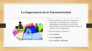 La Importancia de la Psicomotricidad
En los primeros años de vida de las
personas, es importante, ya que el
aprendizaje se produce a través del
movimiento, la acción del niño sobre el
medio y las experiencias.
El desarrollo se divide A:
nivel motor
nivel cognitivo
nivel social y afectivo
 