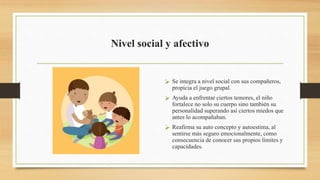 Nivel social y afectivo
 Se integra a nivel social con sus compañeros,
propicia el juego grupal.
 Ayuda a enfrentar ciertos temores, el niño
fortalece no solo su cuerpo sino también su
personalidad superando así ciertos miedos que
antes lo acompañaban.
 Reafirma su auto concepto y autoestima, al
sentirse más seguro emocionalmente, como
consecuencia de conocer sus propios límites y
capacidades.
 