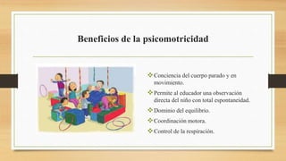 Beneficios de la psicomotricidad
Conciencia del cuerpo parado y en
movimiento.
Permite al educador una observación
directa del niño con total espontaneidad.
Dominio del equilibrio.
Coordinación motora.
Control de la respiración.
 