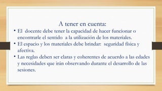 A tener en cuenta:
• El docente debe tener la capacidad de hacer funcionar o
encontrarle el sentido a la utilización de los materiales.
• El espacio y los materiales debe brindar: seguridad física y
afectiva.
• Las reglas deben ser claras y coherentes de acuerdo a las edades
y necesidades que irán observando durante el desarrollo de las
sesiones.
 