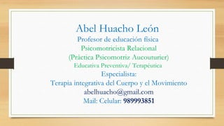 Abel Huacho León
Profesor de educación física
Psicomotricista Relacional
(Práctica Psicomotriz Aucouturier)
Educativa Preventiva/ Terapéutica
Especialista:
Terapia integrativa del Cuerpo y el Movimiento
abelhuacho@gmail.com
Mail: Celular: 989993851
 
