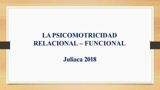 LA PSICOMOTRICIDAD
RELACIONAL – FUNCIONAL
Juliaca 2018
 