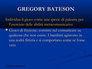 D.ssa Luciana Fenu
GREGORY BATESONGREGORY BATESON
Individua il gioco come una specie di palestra perIndividua il gioco come una specie di palestra per
l’esercizio delle abilità metacomunicativel’esercizio delle abilità metacomunicative
 Gioco di finzione: consiste nel comunicare suGioco di finzione: consiste nel comunicare su
qualcosa che non esiste. I bambini agiscono inqualcosa che non esiste. I bambini agiscono in
una realtà fittizia e si comportano come se fosseuna realtà fittizia e si comportano come se fosse
veravera
 