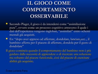 D.ssa Luciana Fenu
IL GIOCO COMEIL GIOCO COME
COMPORTAMENTOCOMPORTAMENTO
OSSERVABILEOSSERVABILE
 Secondo Piaget, il gioco è da intendersi come “assimilazioneSecondo Piaget, il gioco è da intendersi come “assimilazione
pura”, ovvero come un processo cognitivo attraverso il quale ipura”, ovvero come un processo cognitivo attraverso il quale i
dati dell’esperienza vengono inglobati, “assimilati” entro schemidati dell’esperienza vengono inglobati, “assimilati” entro schemi
mentali già acquisiti.mentali già acquisiti.
 Es: “dopo aver appreso ad afferrare, dondolare, lanciare,ecc.., ilEs: “dopo aver appreso ad afferrare, dondolare, lanciare,ecc.., il
bambino afferra per il piacere di afferrare, dondola per il gusto dibambino afferra per il piacere di afferrare, dondola per il gusto di
dondolare”dondolare”
Il gioco comincia quando il comportamento del bambino non è piùIl gioco comincia quando il comportamento del bambino non è più
guidato dalla necessità di apprendere o di ricercare una soluzioneguidato dalla necessità di apprendere o di ricercare una soluzione
ma soltanto dal piacere funzionale, cioè dal piacere di esercitarema soltanto dal piacere funzionale, cioè dal piacere di esercitare
abilità già acquisiteabilità già acquisite..
 