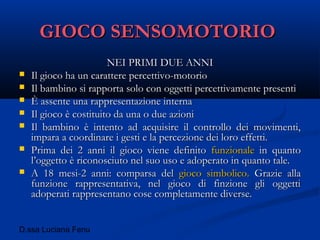 D.ssa Luciana Fenu
GIOCO SENSOMOTORIOGIOCO SENSOMOTORIO
NEI PRIMI DUE ANNINEI PRIMI DUE ANNI
 Il gioco ha un carattere percettivo-motorioIl gioco ha un carattere percettivo-motorio
 Il bambino si rapporta solo con oggetti percettivamente presentiIl bambino si rapporta solo con oggetti percettivamente presenti
 È assente una rappresentazione internaÈ assente una rappresentazione interna
 Il gioco è costituito da una o due azioniIl gioco è costituito da una o due azioni
 Il bambino è intento ad acquisire il controllo dei movimenti,Il bambino è intento ad acquisire il controllo dei movimenti,
impara a coordinare i gesti e la percezione dei loro effetti.impara a coordinare i gesti e la percezione dei loro effetti.
 Prima dei 2 anni il gioco viene definitoPrima dei 2 anni il gioco viene definito funzionalefunzionale in quantoin quanto
l’oggetto è riconosciuto nel suo uso e adoperato in quanto tale.l’oggetto è riconosciuto nel suo uso e adoperato in quanto tale.
 A 18 mesi-2 anni: comparsa delA 18 mesi-2 anni: comparsa del gioco simbolico.gioco simbolico. Grazie allaGrazie alla
funzione rappresentativa, nel gioco di finzione gli oggettifunzione rappresentativa, nel gioco di finzione gli oggetti
adoperati rappresentano cose completamente diverse.adoperati rappresentano cose completamente diverse.
 