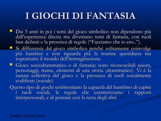 D.ssa Luciana Fenu
I GIOCHI DI FANTASIAI GIOCHI DI FANTASIA
 Dai 3 anni in poi i temi del gioco simbolico non dipendono piùDai 3 anni in poi i temi del gioco simbolico non dipendono più
dall’esperienza diretta ma diventano temi di fantasia, con ruolidall’esperienza diretta ma diventano temi di fantasia, con ruoli
ben definiti e la presenza di regole (“Facciamo che io ero..”).ben definiti e la presenza di regole (“Facciamo che io ero..”).
 Si differenzia dal gioco simbolico perché solitamente coinvolgeSi differenzia dal gioco simbolico perché solitamente coinvolge
più bambini e non riguarda più la routine quotidiana mapiù bambini e non riguarda più la routine quotidiana ma
soprattutto il mondo dell’immaginazione.soprattutto il mondo dell’immaginazione.
 Gioco sociodrammatico o di fantasia: sono riconoscibili azioni,Gioco sociodrammatico o di fantasia: sono riconoscibili azioni,
personaggi, trame, elementi di una storia (drammatico). Vi è lapersonaggi, trame, elementi di una storia (drammatico). Vi è la
natura collettiva del gioco e la presenza di ruoli socialmentenatura collettiva del gioco e la presenza di ruoli socialmente
codificati (sociale).codificati (sociale).
Questo tipo di giochi testimoniano la capacità del bambino di capireQuesto tipo di giochi testimoniano la capacità del bambino di capire
i ruoli sociali, le regole che caratterizzano i rapportii ruoli sociali, le regole che caratterizzano i rapporti
interpersonali, e di pensare con la testa degli altri.interpersonali, e di pensare con la testa degli altri.
 