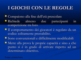 D.ssa Luciana Fenu
I GIOCHI CON LE REGOLEI GIOCHI CON LE REGOLE
 Compaiono alla fine dell’età prescolareCompaiono alla fine dell’età prescolare
 Richiede almeno due partecipanti inRichiede almeno due partecipanti in
competizione tra lorocompetizione tra loro
 Il comportamento dei giocatori è regolato da unIl comportamento dei giocatori è regolato da un
codice solitamente prestabilito.codice solitamente prestabilito.
 Sono convenzionali e difficilmente modificabiliSono convenzionali e difficilmente modificabili
 Mette alla prova le proprie capacità e sino a cheMette alla prova le proprie capacità e sino a che
punto si è in grado di arrivare rispetto ad unpunto si è in grado di arrivare rispetto ad un
determinato obiettivo.determinato obiettivo.
 
