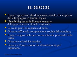 D.ssa Luciana Fenu
IL GIOCOIL GIOCO
 Il gioco appartiene alla dimensione sociale, che è spessoIl gioco appartiene alla dimensione sociale, che è spesso
difficile spiegare in termini logici;difficile spiegare in termini logici;
 I bambini giocano indipendentemente;I bambini giocano indipendentemente;
dall’appartenenza culturale nazionale;dall’appartenenza culturale nazionale;
 Giocano per il solo piacere di farlo;Giocano per il solo piacere di farlo;
 Giocare rafforza la comprensione sociale del bambino;Giocare rafforza la comprensione sociale del bambino;
 Il gioco origina dalla percezione infantile personale dellaIl gioco origina dalla percezione infantile personale della
realtà;realtà;
 Giocare è un’attività creativa;Giocare è un’attività creativa;
 Giocare è l’unico modo che il bambino ha perGiocare è l’unico modo che il bambino ha per
esprimersi.esprimersi.
 