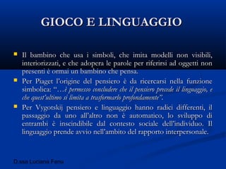 D.ssa Luciana Fenu
GIOCO E LINGUAGGIOGIOCO E LINGUAGGIO
 Il bambino che usa i simboli, che imita modelli non visibili,Il bambino che usa i simboli, che imita modelli non visibili,
interiorizzati, e che adopera le parole per riferirsi ad oggetti noninteriorizzati, e che adopera le parole per riferirsi ad oggetti non
presenti è ormai un bambino che pensa.presenti è ormai un bambino che pensa.
 Per Piaget l’origine del pensiero è da ricercarsi nella funzionePer Piaget l’origine del pensiero è da ricercarsi nella funzione
simbolica: “…simbolica: “…è permesso concludere che il pensiero precede il linguaggio, eè permesso concludere che il pensiero precede il linguaggio, e
che quest’ultimo si limita a trasformarlo profondamente”.che quest’ultimo si limita a trasformarlo profondamente”.
 Per Vygotskij pensiero e linguaggio hanno radici differenti, ilPer Vygotskij pensiero e linguaggio hanno radici differenti, il
passaggio da uno all’altro non è automatico, lo sviluppo dipassaggio da uno all’altro non è automatico, lo sviluppo di
entrambi è inscindibile dal contesto sociale dell’individuo. Ilentrambi è inscindibile dal contesto sociale dell’individuo. Il
linguaggio prende avvio nell’ambito del rapporto interpersonale.linguaggio prende avvio nell’ambito del rapporto interpersonale.
 