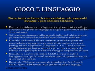 D.ssa Luciana Fenu
GIOCO E LINGUAGGIOGIOCO E LINGUAGGIO
Diverse ricerche confermano la stretta correlazione tra la comparsa delDiverse ricerche confermano la stretta correlazione tra la comparsa del
linguaggio, il gioco simbolico e l’imitazione.linguaggio, il gioco simbolico e l’imitazione.
 Ricerche recenti dimostrano che la gestualità nel gioco simbolico si sviluppaRicerche recenti dimostrano che la gestualità nel gioco simbolico si sviluppa
di pari passo con gli inizi del linguaggio ed é legata, a quanto pare, al desideriodi pari passo con gli inizi del linguaggio ed é legata, a quanto pare, al desiderio
di comunicazione.di comunicazione.
 Sia i comportamenti articolatori nel linguaggio che quelli gestuali nel gioco sono usatiSia i comportamenti articolatori nel linguaggio che quelli gestuali nel gioco sono usati
per rappresentare informazione riguardante oggetti ed eventi nel mondo reale.per rappresentare informazione riguardante oggetti ed eventi nel mondo reale.
 Risultati di studi correlativi hanno confermato una relazione generale traRisultati di studi correlativi hanno confermato una relazione generale tra
gioco simbolico e linguaggio. In uno studio di Fein bambini che avevanogioco simbolico e linguaggio. In uno studio di Fein bambini che avevano
punteggi alti nella comprensione di linguaggio a 18 e a 24 mesi mostravanopunteggi alti nella comprensione di linguaggio a 18 e a 24 mesi mostravano
significativamente più finzione decentrata (per es., dare da mangiare allasignificativamente più finzione decentrata (per es., dare da mangiare alla
bambola col poppatoio) dei bambini con punteggi di comprensione più bassi.bambola col poppatoio) dei bambini con punteggi di comprensione più bassi.
 Rosenblatt ha osservato che bambini di 12-24 mesi con un livello diRosenblatt ha osservato che bambini di 12-24 mesi con un livello di
linguaggio avanzato per la loro età eseguivano gioco di rappresentazione piùlinguaggio avanzato per la loro età eseguivano gioco di rappresentazione più
spesso degli altri bambini.spesso degli altri bambini.
 Bates et al., (1979) hanno constatato che in bambini fra i 9 e i 13 mesi leBates et al., (1979) hanno constatato che in bambini fra i 9 e i 13 mesi le
misure di gioco simbolico erano le più predittive di azione e linguaggio.misure di gioco simbolico erano le più predittive di azione e linguaggio.
 