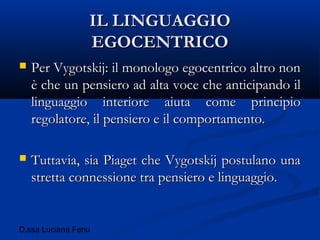 D.ssa Luciana Fenu
IL LINGUAGGIOIL LINGUAGGIO
EGOCENTRICOEGOCENTRICO
 Per Vygotskij: il monologo egocentrico altro nonPer Vygotskij: il monologo egocentrico altro non
è che un pensiero ad alta voce che anticipando ilè che un pensiero ad alta voce che anticipando il
linguaggio interiore aiuta come principiolinguaggio interiore aiuta come principio
regolatore, il pensiero e il comportamento.regolatore, il pensiero e il comportamento.
 Tuttavia, sia Piaget che Vygotskij postulano unaTuttavia, sia Piaget che Vygotskij postulano una
stretta connessione tra pensiero e linguaggio.stretta connessione tra pensiero e linguaggio.
 