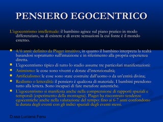 D.ssa Luciana Fenu
PENSIERO EGOCENTRICOPENSIERO EGOCENTRICO
L’egocentrismo intellettualeL’egocentrismo intellettuale: il bambino agisce sul piano pratico in modo: il bambino agisce sul piano pratico in modo
differenziato, sa di esistere e di avere sensazioni la cui fonte è il mondodifferenziato, sa di esistere e di avere sensazioni la cui fonte è il mondo
esterno.esterno.
 4/6 anni: definito da Piaget intuitivo4/6 anni: definito da Piaget intuitivo, in quanto il bambino interpreta la realtà, in quanto il bambino interpreta la realtà
basandosi soprattutto sull'intuizione e in riferimento alla propria esperienzabasandosi soprattutto sull'intuizione e in riferimento alla propria esperienza
diretta.diretta.
 L'egocentrismo tipico di tutto lo stadio assume tre particolari manifestazioni:L'egocentrismo tipico di tutto lo stadio assume tre particolari manifestazioni:
 Animismo:Animismo: le cose sono viventi e dotate d’intenzionalità;le cose sono viventi e dotate d’intenzionalità;
 ArtificialismoArtificialismo: le cose sono state costruite dall’uomo o da un’entità divina;: le cose sono state costruite dall’uomo o da un’entità divina;
 Realismo o letteralitàRealismo o letteralità: il pensiero è qualcosa di materiale. I bambini prendono: il pensiero è qualcosa di materiale. I bambini prendono
tutto alla lettera. Sono incapaci di fare metafore autentiche.tutto alla lettera. Sono incapaci di fare metafore autentiche.
 L’egocentrismo si manifesta anche nella comprensione di rapporti spaziali eL’egocentrismo si manifesta anche nella comprensione di rapporti spaziali e
temporali (esperimento della montagna). Piaget ha riscontrato tendenzetemporali (esperimento della montagna). Piaget ha riscontrato tendenze
egocentriche anche nella valutazione del tempo: fino ai 6-7 anni confondonoegocentriche anche nella valutazione del tempo: fino ai 6-7 anni confondono
la durata degli eventi con gli indici spaziali degli eventi stessi.la durata degli eventi con gli indici spaziali degli eventi stessi.
 