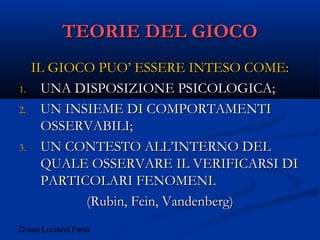 D.ssa Luciana Fenu
TEORIE DEL GIOCOTEORIE DEL GIOCO
IL GIOCO PUO’ ESSERE INTESO COME:IL GIOCO PUO’ ESSERE INTESO COME:
1.1. UNA DISPOSIZIONE PSICOLOGICA;UNA DISPOSIZIONE PSICOLOGICA;
2.2. UN INSIEME DI COMPORTAMENTIUN INSIEME DI COMPORTAMENTI
OSSERVABILI;OSSERVABILI;
3.3. UN CONTESTO ALL’INTERNO DELUN CONTESTO ALL’INTERNO DEL
QUALE OSSERVARE IL VERIFICARSI DIQUALE OSSERVARE IL VERIFICARSI DI
PARTICOLARI FENOMENI.PARTICOLARI FENOMENI.
(Rubin, Fein, Vandenberg)(Rubin, Fein, Vandenberg)
 