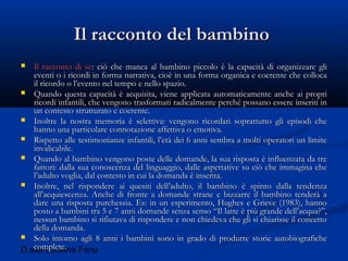 D.ssa Luciana Fenu
Il racconto del bambinoIl racconto del bambino
 Il racconto di séIl racconto di sé: ciò che manca al bambino piccolo è la capacità di organizzare gli: ciò che manca al bambino piccolo è la capacità di organizzare gli
eventi o i ricordi in forma narrativa, cioè in una forma organica e coerente che collocaeventi o i ricordi in forma narrativa, cioè in una forma organica e coerente che colloca
il ricordo o l’evento nel tempo e nello spazio.il ricordo o l’evento nel tempo e nello spazio.
 Quando questa capacità è acquisita, viene applicata automaticamente anche ai propriQuando questa capacità è acquisita, viene applicata automaticamente anche ai propri
ricordi infantili, che vengono trasformati radicalmente perché possano essere inseriti inricordi infantili, che vengono trasformati radicalmente perché possano essere inseriti in
un contesto strutturato e coerente.un contesto strutturato e coerente.
 Inoltre la nostra memoria è selettiva: vengono ricordati soprattutto gli episodi cheInoltre la nostra memoria è selettiva: vengono ricordati soprattutto gli episodi che
hanno una particolare connotazione affettiva o emotiva.hanno una particolare connotazione affettiva o emotiva.
 Rispetto alle testimonianze infantili, l’età dei 6 anni sembra a molti operatori un limiteRispetto alle testimonianze infantili, l’età dei 6 anni sembra a molti operatori un limite
invalicabile.invalicabile.
 Quando al bambino vengono poste delle domande, la sua risposta è influenzata da treQuando al bambino vengono poste delle domande, la sua risposta è influenzata da tre
fattori: dalla sua conoscenza del linguaggio, dalle aspettative su ciò che immagina chefattori: dalla sua conoscenza del linguaggio, dalle aspettative su ciò che immagina che
l’adulto voglia, dal contesto in cui la domanda è inserita.l’adulto voglia, dal contesto in cui la domanda è inserita.
 Inoltre, nel rispondere ai quesiti dell’adulto, il bambino è spinto dalla tendenzaInoltre, nel rispondere ai quesiti dell’adulto, il bambino è spinto dalla tendenza
all’acquiescenza. Anche di fronte a domande strane e bizzarre il bambino tenderà aall’acquiescenza. Anche di fronte a domande strane e bizzarre il bambino tenderà a
dare una risposta purchessia. Es: in un esperimento, Hughes e Grieve (1983), hannodare una risposta purchessia. Es: in un esperimento, Hughes e Grieve (1983), hanno
posto a bambini tra 5 e 7 anni domande senza senso “Il latte è più grande dell’acqua?”,posto a bambini tra 5 e 7 anni domande senza senso “Il latte è più grande dell’acqua?”,
nessun bambino si rifiutava di rispondere e non chiedeva che gli si chiarisse il concettonessun bambino si rifiutava di rispondere e non chiedeva che gli si chiarisse il concetto
della domanda.della domanda.
 Solo intorno agli 8 anni i bambini sono in grado di produrre storie autobiograficheSolo intorno agli 8 anni i bambini sono in grado di produrre storie autobiografiche
complete.complete.
 