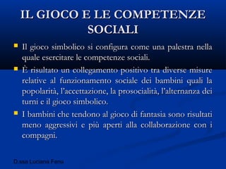 D.ssa Luciana Fenu
IL GIOCO E LE COMPETENZEIL GIOCO E LE COMPETENZE
SOCIALISOCIALI
 Il gioco simbolico si configura come una palestra nellaIl gioco simbolico si configura come una palestra nella
quale esercitare le competenze sociali.quale esercitare le competenze sociali.
 È risultato un collegamento positivo tra diverse misureÈ risultato un collegamento positivo tra diverse misure
relative al funzionamento sociale dei bambini quali larelative al funzionamento sociale dei bambini quali la
popolarità, l’accettazione, la prosocialità, l’alternanza deipopolarità, l’accettazione, la prosocialità, l’alternanza dei
turni e il gioco simbolico.turni e il gioco simbolico.
 I bambini che tendono al gioco di fantasia sono risultatiI bambini che tendono al gioco di fantasia sono risultati
meno aggressivi e più aperti alla collaborazione con imeno aggressivi e più aperti alla collaborazione con i
compagni.compagni.
 