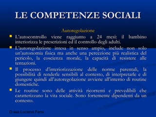 D.ssa Luciana Fenu
LE COMPETENZE SOCIALILE COMPETENZE SOCIALI
AutoregolazioneAutoregolazione
 L’autocontrollo viene raggiunto a 24 mesi: il bambinoL’autocontrollo viene raggiunto a 24 mesi: il bambino
interiorizza le prescrizioni ed il controllo degli adulti.interiorizza le prescrizioni ed il controllo degli adulti.
 L’autoregolazione intesa in senso ampio, include non soloL’autoregolazione intesa in senso ampio, include non solo
un’autonomia fisica ma anche una percezione più realistica delun’autonomia fisica ma anche una percezione più realistica del
pericolo, la coscienza morale, la capacità di resistere allepericolo, la coscienza morale, la capacità di resistere alle
tentazioni.tentazioni.
 Il processo d’interiorizzazione delle norme parentali, laIl processo d’interiorizzazione delle norme parentali, la
possibilità di renderle sensibili al contesto, di interpretarle e dipossibilità di renderle sensibili al contesto, di interpretarle e di
giungere quindi all’autoregolazione avviene all’interno di routinegiungere quindi all’autoregolazione avviene all’interno di routine
domestiche.domestiche.
 Le routine sono delle attività ricorrenti e prevedibili cheLe routine sono delle attività ricorrenti e prevedibili che
caratterizzano la vita sociale. Sono fortemente dipendenti da uncaratterizzano la vita sociale. Sono fortemente dipendenti da un
contesto.contesto.
 