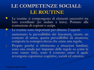 D.ssa Luciana Fenu
LE COMPETENZE SOCIALI:LE COMPETENZE SOCIALI:
LE ROUTINELE ROUTINE
 Le routine si compongono di elementi successivi traLe routine si compongono di elementi successivi tra
loro coordinati (es: andare a letto). Portano allaloro coordinati (es: andare a letto). Portano alla
costruzione di copioni o script.costruzione di copioni o script.
 Le routine sono importanti per almeno 2 aspetti:Le routine sono importanti per almeno 2 aspetti:
1.1. aumentano la prevedibilità dei fenomeni, creano unaumentano la prevedibilità dei fenomeni, creano un
contesto di attese, questa prevedibilità dà sicurezza,contesto di attese, questa prevedibilità dà sicurezza,
comporta la consapevolezza che esiste una regola.comporta la consapevolezza che esiste una regola.
2.2. Proprio perché si riferiscono a situazioni familiari,Proprio perché si riferiscono a situazioni familiari,
sono una strada per imparare delle regole su come lesono una strada per imparare delle regole su come le
cose vanno fatte, sono il contesto entro il qualecose vanno fatte, sono il contesto entro il quale
avvengono esperienze cognitive, sociali ed emotive.avvengono esperienze cognitive, sociali ed emotive.
 