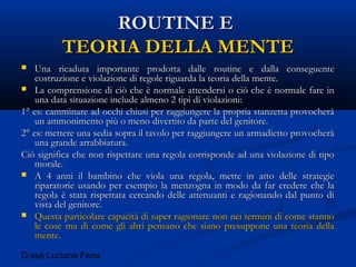 D.ssa Luciana Fenu
ROUTINE EROUTINE E
TEORIA DELLA MENTETEORIA DELLA MENTE
 Una ricaduta importante prodotta dalle routine e dalla conseguenteUna ricaduta importante prodotta dalle routine e dalla conseguente
costruzione e violazione di regole riguarda la teoria della mente.costruzione e violazione di regole riguarda la teoria della mente.
 La comprensione di ciò che è normale attendersi o ciò che è normale fare inLa comprensione di ciò che è normale attendersi o ciò che è normale fare in
una data situazione include almeno 2 tipi di violazioni:una data situazione include almeno 2 tipi di violazioni:
1° es: camminare ad occhi chiusi per raggiungere la propria stanzetta provocherà1° es: camminare ad occhi chiusi per raggiungere la propria stanzetta provocherà
un ammonimento più o meno divertito da parte del genitore.un ammonimento più o meno divertito da parte del genitore.
2° es: mettere una sedia sopra il tavolo per raggiungere un armadietto provocherà2° es: mettere una sedia sopra il tavolo per raggiungere un armadietto provocherà
una grande arrabbiatura.una grande arrabbiatura.
Ciò significa che non rispettare una regola corrisponde ad una violazione di tipoCiò significa che non rispettare una regola corrisponde ad una violazione di tipo
morale.morale.
 A 4 anni il bambino che viola una regola, mette in atto delle strategieA 4 anni il bambino che viola una regola, mette in atto delle strategie
riparatorie usando per esempio la menzogna in modo da far credere che lariparatorie usando per esempio la menzogna in modo da far credere che la
regola è stata rispettata cercando delle attenuanti e ragionando dal punto diregola è stata rispettata cercando delle attenuanti e ragionando dal punto di
vista del genitore.vista del genitore.
 Questa particolare capacità di saper ragionare non nei termini di come stannoQuesta particolare capacità di saper ragionare non nei termini di come stanno
le cose ma di come gli altri pensano che siano presuppone una teoria dellale cose ma di come gli altri pensano che siano presuppone una teoria della
mente.mente.
 