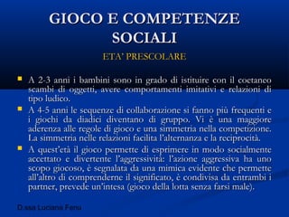 D.ssa Luciana Fenu
GIOCO E COMPETENZEGIOCO E COMPETENZE
SOCIALISOCIALI
ETA’ PRESCOLAREETA’ PRESCOLARE
 A 2-3 anni i bambini sono in grado di istituire con il coetaneoA 2-3 anni i bambini sono in grado di istituire con il coetaneo
scambi di oggetti, avere comportamenti imitativi e relazioni discambi di oggetti, avere comportamenti imitativi e relazioni di
tipo ludico.tipo ludico.
 A 4-5 anni le sequenze di collaborazione si fanno più frequenti eA 4-5 anni le sequenze di collaborazione si fanno più frequenti e
i giochi da diadici diventano di gruppo. Vi è una maggiorei giochi da diadici diventano di gruppo. Vi è una maggiore
aderenza alle regole di gioco e una simmetria nella competizione.aderenza alle regole di gioco e una simmetria nella competizione.
La simmetria nelle relazioni facilita l’alternanza e la reciprocità.La simmetria nelle relazioni facilita l’alternanza e la reciprocità.
 A quest’età il gioco permette di esprimere in modo socialmenteA quest’età il gioco permette di esprimere in modo socialmente
accettato e divertente l’aggressività: l’azione aggressiva ha unoaccettato e divertente l’aggressività: l’azione aggressiva ha uno
scopo giocoso, è segnalata da una mimica evidente che permettescopo giocoso, è segnalata da una mimica evidente che permette
all’altro di comprenderne il significato, è condivisa da entrambi iall’altro di comprenderne il significato, è condivisa da entrambi i
partner, prevede un’intesa (gioco della lotta senza farsi male).partner, prevede un’intesa (gioco della lotta senza farsi male).
 