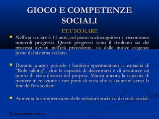 D.ssa Luciana Fenu
GIOCO E COMPETENZEGIOCO E COMPETENZE
SOCIALISOCIALI
ETA’ SCOLAREETA’ SCOLARE
 Nell’età scolare 5-11 anni, sul piano sociocognitivo si riscontranoNell’età scolare 5-11 anni, sul piano sociocognitivo si riscontrano
notevoli progressi. Questi progressi sono il risultano sia deinotevoli progressi. Questi progressi sono il risultano sia dei
processi avviati nell’età precedente, sia dalle nuove esigenzeprocessi avviati nell’età precedente, sia dalle nuove esigenze
poste dal sistema scolare.poste dal sistema scolare.
 Durante questo periodo i bambini sperimentano la capacità diDurante questo periodo i bambini sperimentano la capacità di
“Role talking”, cioè la capacità di decentrarsi e di assumere un“Role talking”, cioè la capacità di decentrarsi e di assumere un
punto di vista diverso dal proprio. Manca ancora la capacità dipunto di vista diverso dal proprio. Manca ancora la capacità di
mettere in relazione i vari punti di vista che si acquisirà verso lamettere in relazione i vari punti di vista che si acquisirà verso la
fine dell’età scolare.fine dell’età scolare.
 Aumenta la comprensione delle relazioni sociali e dei ruoli socialiAumenta la comprensione delle relazioni sociali e dei ruoli sociali
 