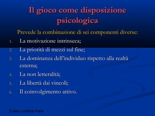 D.ssa Luciana Fenu
Il gioco come disposizioneIl gioco come disposizione
psicologicapsicologica
Prevede la combinazione di sei componenti diverse:Prevede la combinazione di sei componenti diverse:
1.1. La motivazione intrinseca;La motivazione intrinseca;
2.2. La priorità di mezzi sul fine;La priorità di mezzi sul fine;
3.3. La dominanza dell’individuo rispetto alla realtàLa dominanza dell’individuo rispetto alla realtà
esterna;esterna;
4.4. La non letteralità;La non letteralità;
5.5. La libertà dai vincoli;La libertà dai vincoli;
6.6. Il coinvolgimento attivo.Il coinvolgimento attivo.
 