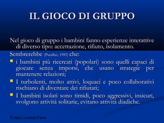 D.ssa Luciana Fenu
IL GIOCO DI GRUPPOIL GIOCO DI GRUPPO
Nel gioco di gruppo i bambini fanno esperienze interattiveNel gioco di gruppo i bambini fanno esperienze interattive
di diverso tipo: accettazione, rifiuto, isolamento.di diverso tipo: accettazione, rifiuto, isolamento.
SembrerebbeSembrerebbe (Putallaz, 1983)(Putallaz, 1983) che:che:
 i bambini più ricercati (popolari) sono quelli capaci dii bambini più ricercati (popolari) sono quelli capaci di
giocare senza imporsi, che usano strategie pergiocare senza imporsi, che usano strategie per
mantenere relazioni;mantenere relazioni;
 I turbolenti, molto attivi, loquaci e poco collaborativiI turbolenti, molto attivi, loquaci e poco collaborativi
rischiano di diventare dei rifiutati;rischiano di diventare dei rifiutati;
 I bambini isolati sono timidi, poco aggressivi, insicuri,I bambini isolati sono timidi, poco aggressivi, insicuri,
svolgono attività solitarie, evitano attività diadiche.svolgono attività solitarie, evitano attività diadiche.
 